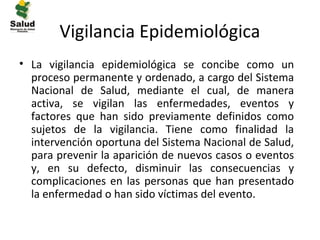 Vigilancia Epidemiológica
• La vigilancia epidemiológica se concibe como un
  proceso permanente y ordenado, a cargo del Sistema
  Nacional de Salud, mediante el cual, de manera
  activa, se vigilan las enfermedades, eventos y
  factores que han sido previamente definidos como
  sujetos de la vigilancia. Tiene como finalidad la
  intervención oportuna del Sistema Nacional de Salud,
  para prevenir la aparición de nuevos casos o eventos
  y, en su defecto, disminuir las consecuencias y
  complicaciones en las personas que han presentado
  la enfermedad o han sido víctimas del evento.
 