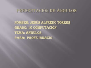 Presentación de ángulos Nombre: Jesús Alfredo torres Grado: 10 computación Tema: ángulos Para:  profe Ignacio 