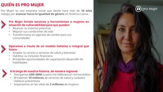 QUIÉN ES PRO MUJER
Pro Mujer es una empresa social que desde hace más de 34 años
trabaja por avanzar hacia la igualdad de género en América Latina.
Pro Mujer brinda servicios y herramientas a mujeres en
situación de vulnerabilidad para que puedan:
• Alcanzar su máximo potencial
• Mejorar sus condiciones de vida
• Transformarse en agentes de cambio para sus
comunidades
A lo largo de nuestra historia, de manera regional:
• Otorgamos U$D 4MM (cuatro mil millones) en microcréditos
• Brindamos 10 millones de servicios de salud y cuidados
médicos preventivos
• Impactamos en las vidas de 2 millones de mujeres
Operamos a través de un modelo holístico e integral que
busca:
• Ampliar su acceso a servicios de salud y bienestar
• Habilitar su inclusión financiera
• Brindarles oportunidades de capacitación desarrollo de
habilidades
 