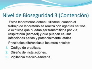 Nivel de Bioseguridad 3 (Contención)
Estos laboratorios deben utilizarse, cuando el
trabajo de laboratorio se realiza con agentes nativos
o exóticos que puedan ser transmitidos por vía
respiratoria (aerosol) y que pueden causar
infecciones serias y potencialmente letales.
Principales diferencias a los otros niveles:
1. Código de practicas.
2. Diseño de instalaciones.
3. Vigilancia medico-sanitaria.
 