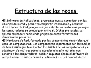 Estructura de las redes. El Software de Aplicaciones, programas que se comunican con los usuarios de la red y permiten compartir información y recursos. El software de Red, programas que establecen protocolos para que las computadoras se comuniquen entre sí. Dichos protocolos se aplican enviando y recibiendo grupos de datos formateados denominados paquetes.  El Hardware de Red, formado por los componentes materiales que unen las computadoras. Dos componentes importantes son los medios de transmisión que transportan las señales de las computadoras y el adaptador de red, que permite acceder al medio material que conecta a las computadoras, recibir paquetes desde el software de red y transmitir instrucciones y peticiones a otras computadoras.  