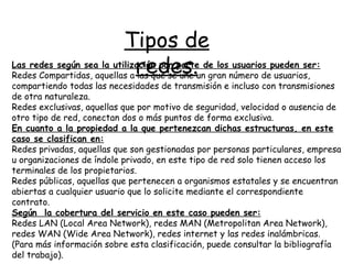 Tipos de redes. Las redes según sea la utilización por parte de los usuarios pueden ser: Redes Compartidas, aquellas a las que se une un gran número de usuarios, compartiendo todas las necesidades de transmisión e incluso con transmisiones de otra naturaleza. Redes exclusivas, aquellas que por motivo de seguridad, velocidad o ausencia de otro tipo de red, conectan dos o más puntos de forma exclusiva.  En cuanto a la propiedad a la que pertenezcan dichas estructuras, en este caso se clasifican en: Redes privadas, aquellas que son gestionadas por personas particulares, empresa u organizaciones de índole privado, en este tipo de red solo tienen acceso los terminales de los propietarios. Redes públicas, aquellas que pertenecen a organismos estatales y se encuentran abiertas a cualquier usuario que lo solicite mediante el correspondiente contrato. Según  la cobertura del servicio en este caso pueden ser: Redes LAN (Local Area Network), redes MAN (Metropolitan Area Network), redes WAN (Wide Area Network), redes internet y  las  redes inalámbricas.  (Para más información sobre esta clasificación, puede consultar la bibliografía del trabajo). 