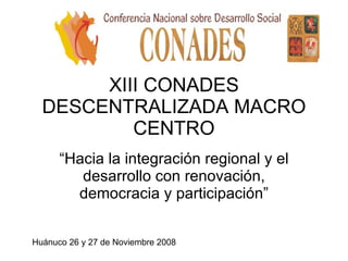 XIII CONADES DESCENTRALIZADA MACRO CENTRO “ Hacia la integración regional y el desarrollo con renovación, democracia y participación” Huánuco 26 y 27 de Noviembre 2008 