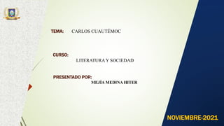 TEMA: CARLOS CUAUTÉMOC
CURSO:
LITERATURAY SOCIEDAD
PRESENTADO POR:
MEJÍA MEDINA HITER
NOVIEMBRE-2021
 