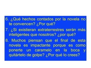6. ¿Qué hechos contados por la novela no te convencen? ¿Por qué?  7. ¿Si existieran extraterrestres serán más inteligentes que nosotros? ¿por qué?  8. Muchos piensan que el final de esta novela es impactante porque es como ponerte un caramelo en la boca y quitártelo de golpe? ¿Por qué lo crees?  