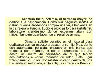 Mientras tanto, Artemio, el hermano mayor, se dedicó a la delincuencia. Como sus negocios ilícitos le daban buenos dividendos compró una vieja hacienda en la carretera a Puebla. Lucio le pidió asilo para instalar su laboratorio clandestino donde experimentaban con niños. También guardaban un arsenal de armas.  Ximena solicitó permiso en el hospital para dedicarse con su esposo a buscar a su hijo Max. Junto con autoridades policiales encontraron una banda que traficaba con infantes, el centro ceremonial de una secta, un centro de narcóticos en el que tenían secuestrados a varios menores de edad. Este lugar “Campamento Educativo” estaba ubicado dentro de una hacienda abandonada, en la antigua carretera a Puebla.  
