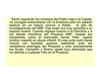 Xavier siguiendo los consejos del Padre viaja a la Capital, no consigue entrevistarse con la Directora pero sin saberlo todavía en un banco conoce a Kelda,  la jefa de investigaciones del SMF. Esa mujer era muy parecida a su esposa muerta. Cuando regresa conoce a la Directora y a los demás miembros del Proyecto SMF. Acepta ser presentado como el licenciado Xavier Félix, oyente jurídico, experto en abuso infantil. En esa junta pudo darse cuenta con facilidad quienes realmente eran los verdaderos enemigos del Proyecto y eran precisamente los Durán, Camacho y Rivera, gente muy adinerada que no admitía a cualquier niño en el Proyecto.  
