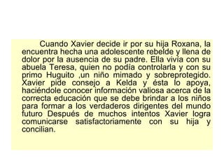 Cuando Xavier decide ir por su hija Roxana, la encuentra hecha una adolescente rebelde y llena de dolor por la ausencia de su padre. Ella vivía con su abuela Teresa, quien no podía controlarla y con su primo Huguito ,un niño mimado y sobreprotegido. Xavier pide consejo a Kelda y ésta lo apoya, haciéndole conocer información valiosa acerca de la correcta educación que se debe brindar a los niños para formar a los verdaderos dirigentes del mundo futuro Después de muchos intentos Xavier logra comunicarse satisfactoriamente con su hija y concilian.  