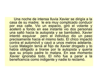 Una noche de intensa lluvia Xavier se dirigía a la casa de su madre;  le era muy complicado conducir por esa calle. Vio un espacio, giró el volante y aceleró a fondo en ese instante vio dos personas una saltó hacia la autopista y se bamboleó, Xavier intentó esquivar  pero el individuo dio un paso precisamente hacia el mismo lado. El chico impactó contra el automóvil y cayó a unos metros adelante. Lucio Malagón tenía al hijo de Xavier drogado y lo había obligado a tirarse por la autopista y quería que su propio padre lo matara. En ese momento Xavier ignoraba todo. El niño fue a parar a la beneficencia como indigente y nadie lo reclamó.  