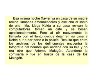 Esa misma noche Xavier ya en casa de su madre recibe llamadas amenazadoras y escucha el llanto de una niña. Llega Kelda a su casa revisan la computadoras. toman un café y se besan apasionadamente. Pero al oír nuevamente la llamada con el llanto decide dejar en su casa a Kelda e ir a dar parte a la policía. Resulta que entre los archivos de los delincuentes encuentra la fotografía del hombre que andaba con su hija y no era otro que Artemio Malagón. Abandonó la comisaría y fue en busca de la casa de los Malagón.  