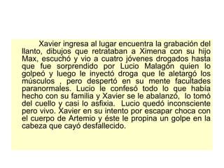 Xavier ingresa al lugar encuentra la grabación del llanto, dibujos que retrataban a Ximena con su hijo Max, escuchó y vio a cuatro jóvenes drogados hasta que fue sorprendido por Lucio Malagón quien lo golpeó y luego le inyectó droga que le aletargó los músculos , pero despertó en su mente facultades paranormales. Lucio le confesó todo lo que había hecho con su familia y Xavier se le abalanzó,  lo tomó del cuello y casi lo asfixia.  Lucio quedó inconsciente pero vivo. Xavier en su intento por escapar choca con el cuerpo de Artemio y éste le propina un golpe en la cabeza que cayó desfallecido.  