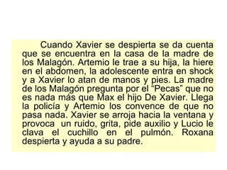 Cuando Xavier se despierta se da cuenta que se encuentra en la casa de la madre de los Malagón. Artemio le trae a su hija, la hiere en el abdomen, la adolescente entra en shock y a Xavier lo atan de manos y pies. La madre de los Malagón pregunta por el “Pecas” que no es nada más que Max el hijo De Xavier. Llega la policía y Artemio los convence de que no pasa nada. Xavier se arroja hacia la ventana y provoca  un ruido, grita, pide auxilio y Lucio le clava el cuchillo en el pulmón. Roxana despierta y ayuda a su padre.  