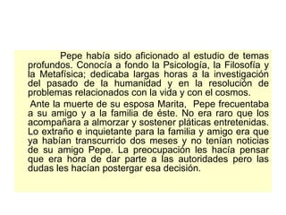 Pepe había sido aficionado al estudio de temas profundos. Conocía a fondo la Psicología, la Filosofía y la Metafísica; dedicaba largas horas a la investigación del pasado de la humanidad y en la resolución de problemas relacionados con la vida y con el cosmos.  Ante la muerte de su esposa Marita,  Pepe frecuentaba a su amigo y a la familia de éste. No era raro que los acompañara a almorzar y sostener pláticas entretenidas. Lo extraño e inquietante para la familia y amigo era que ya habían transcurrido dos meses y no tenían noticias de su amigo Pepe. La preocupación les hacía pensar que era hora de dar parte a las autoridades pero las dudas les hacían postergar esa decisión. 