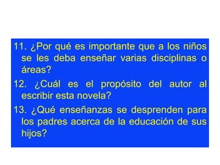 11. ¿Por qué es importante que a los niños se les deba enseñar varias disciplinas o áreas?  12. ¿Cuál es el propósito del autor al escribir esta novela?  13. ¿Qué enseñanzas se desprenden para los padres acerca de la educación de sus hijos?  