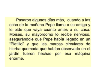 Pasaron algunos días más,  cuando a las ocho de la mañana Pepe llama a su amigo y le pide que vaya cuanto antes a su casa. Moisés, su mayordomo lo recibe nervioso, asegurándole que Pepe había llegado en un “Platillo” y que las marcas circulares de hierba quemada que habían observado en el jardín fueron hechas por esa máquina enorme. 