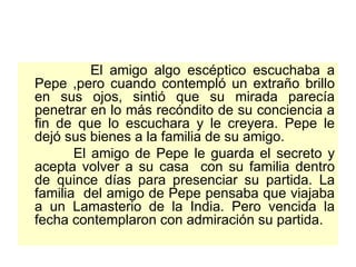 El amigo algo escéptico escuchaba a Pepe ,pero cuando contempló un extraño brillo en sus ojos, sintió que su mirada parecía penetrar en lo más recóndito de su conciencia a fin de que lo escuchara y le creyera. Pepe le dejó sus bienes a la familia de su amigo.  El amigo de Pepe le guarda el secreto y acepta volver a su casa  con su familia dentro de quince días para presenciar su partida. La familia  del amigo de Pepe pensaba que viajaba a un Lamasterio de la India. Pero vencida la fecha contemplaron con admiración su partida.  