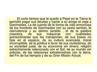 El corto tiempo que le quedó a Pepe en la Tierra le permitió pagar sus deudas y narrar a su amigo el viaje a Ganímedes. Le da cuenta de la forma de vida armoniosa de los hombres de Ganímedes con su sexto sentido, la clarividencia y su sétimo sentido , el de la palabra creadora, de sus máquinas con cualidades extraordinarias que los transportan, de sus bases no fijas en el espacio, de su cultura avanzada, moral incorruptible, de la política a favor de sus ciudadanos, de su sociedad justa, de su economía sin dinero, religión estrechamente relacionado con el Sol, de su mundo sin policías, de las relaciones extraterrestres con la tierra, del Fin de los tiempos y de su Gran Misión Actual.  
