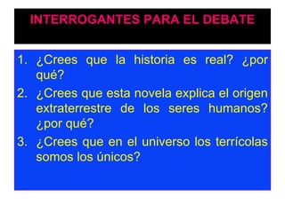INTERROGANTES PARA EL DEBATE ¿Crees que la historia es real? ¿por qué? ¿Crees que esta novela explica el origen extraterrestre de los seres humanos? ¿por qué?  ¿Crees que en el universo los terrícolas somos los únicos?  
