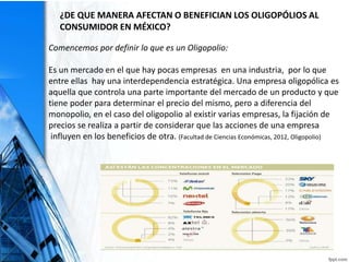 ¿DE QUE MANERA AFECTAN O BENEFICIAN LOS OLIGOPÓLIOS AL
CONSUMIDOR EN MÉXICO?
Comencemos por definir lo que es un Oligopolio:
Es un mercado en el que hay pocas empresas en una industria, por lo que
entre ellas hay una interdependencia estratégica. Una empresa oligopólica es
aquella que controla una parte importante del mercado de un producto y que
tiene poder para determinar el precio del mismo, pero a diferencia del
monopolio, en el caso del oligopolio al existir varias empresas, la fijación de
precios se realiza a partir de considerar que las acciones de una empresa
influyen en los beneficios de otra. (Facultad de Ciencias Económicas, 2012, Oligopolio)
 