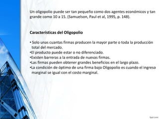 Un oligopolio puede ser tan pequeño como dos agentes económicos y tan
grande como 10 a 15. (Samuelson, Paul et al, 1995, p. 148).
Características del Oligopolio
• Solo unas cuantas firmas producen la mayor parte o toda la producción
total del mercado.
•El producto puede estar o no diferenciado.
•Existen barreras a la entrada de nuevas firmas.
•Las firmas pueden obtener grandes beneficios en el largo plazo.
•La condición de óptimo de una firma bajo Oligopolio es cuando el ingreso
marginal se igual con el costo marginal.
 