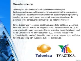 Oligopolios en México
En la mayoría de los sectores clave para la economía del país
(las telecomunicaciones, el transporte, la banca comercial, la construcción,
los energéticos) podemos observar que existen pocas empresas operando y
con altas barreras, por lo que es muy común observar altos niveles de
ganancias como consecuencia del ejercicio de poder de mercado.
Denise Dresser una reconocida académica, periodista, politóloga y escritora
mexicana, calificó a México de “Oligopolilandia” (Periódico Reforma, 2007, p. 21).
La caracterización no es exagerada. Otro comentarista (Jorge Castañeda) en el
Día de Competencia del 29 de octubre de 2007 calificó a México como
el “País de los Monopolios”, lo cual ha repetido en su columna en el periódico
Reforma. La percepción ciudadana avala los calificativos.
 
