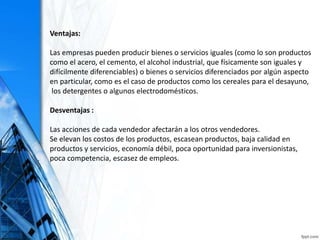 Ventajas:
Las empresas pueden producir bienes o servicios iguales (como lo son productos
como el acero, el cemento, el alcohol industrial, que físicamente son iguales y
difícilmente diferenciables) o bienes o servicios diferenciados por algún aspecto
en particular, como es el caso de productos como los cereales para el desayuno,
los detergentes o algunos electrodomésticos.
Desventajas :
Las acciones de cada vendedor afectarán a los otros vendedores.
Se elevan los costos de los productos, escasean productos, baja calidad en
productos y servicios, economía débil, poca oportunidad para inversionistas,
poca competencia, escasez de empleos.
 