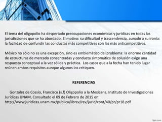 El tema del oligopolio ha despertado preocupaciones económicas y jurídicas en todas las
jurisdicciones que se ha abordado. El motivo: su dificultad y trascendencia, aunado a su ironía:
la facilidad de confundir las conductas más competitivas con las más anticompetitivas.
México no sólo no es una excepción, sino es emblemático del problema: la enorme cantidad
de estructuras de mercado concentradas y conducta sintomática de colusión exige una
respuesta conceptual a la vez sólida y práctica. Los casos que a la fecha han tenido lugar
reúnen ambos requisitos aunque algunos los critiquen.
REFERENCIAS
González de Cossío, Francisco (s.f) Oligopolio a la Mexicana, Instituto de Investigaciones
Jurídicas UNAM, Consultado el 09 de Febrero de 2015 en:
http://www.juridicas.unam.mx/publica/librev/rev/jurid/cont/40/pr/pr18.pdf
 
