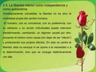 2.3. La libertad interior como independencia y 
como autoestima 
Ontológicamente concebida, la libertad no es sino la 
modalidad propia del cambio humano. 
El humano, con su conciencia, con su preferencia, con 
su esfuerzo y su acción individuales puede intervenir 
transformando, cambiando, un régimen causal por otro: 
actuando él mismo como causa (sin dejar de ser "efecto") 
y produciendo sus propios efectos. En esto se centra la 
libertad: ésta no excluye ni se opone a la necesidad o a 
la determinación, sino que se conjuga dialécticamente 
con ella. 
 