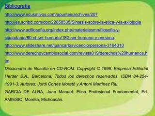 Bibliografía 
http://www.edukativos.com/apuntes/archives/207 
http://es.scribd.com/doc/22858535/Sintesis-sobre-la-etica-y-la-axiologia 
http://www.acfilosofia.org/index.php/materialesmn/filosofia-y-ciudadania/ 
80-el-ser-humano/182-ser-humano-y-persona. 
http://www.slideshare.net/juancarlosvicencio/persona-3164310 
http://www.derechoycambiosocial.com/revista019/derechos%20humanos.h 
tm 
Diccionario de filosofía en CD-ROM. Copyright © 1996. Empresa Editorial 
Herder S.A., Barcelona. Todos los derechos reservados. ISBN 84-254- 
1991-3. Autores: Jordi Cortés Morató y Antoni Martínez Riu. 
GARCIA DE ALBA, Juan Manuel: Ética Profesional Fundamental, Ed. 
AMIESIC, Morelia, Michoacán. 
 