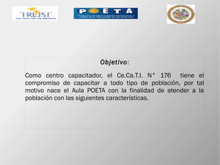 Objetivo:
Como centro capacitador, el Ce.Ca.T.I. N° 176 tiene el
compromiso de capacitar a todo tipo de población, por tal
motivo nace el Aula POETA con la finalidad de atender a la
población con las siguientes características.
 