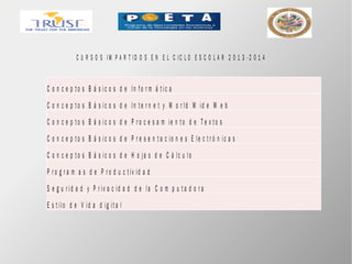 C U R S O S I M P A R T I D O S E N E L C IC L O E S C O L A R 2 0 1 3 - 2 0 1 4
C o n c e p t o s B á s ic o s d e In fo r m á t ic a
C o n c e p t o s B á s ic o s d e In t e r n e t y W o r ld W id e W e b
C o n c e p t o s B á s ic o s d e P r o c e s a m ie n t o d e T e x t o s
C o n c e p t o s B á s ic o s d e P r e s e n t a c io n e s E le c t r ó n ic a s
C o n c e p t o s B á s ic o s d e H o ja s d e C á lc u lo
P r o g r a m a s d e P r o d u c t iv id a d
S e g u r id a d y P r iv a c id a d d e la C o m p u t a d o r a
E s t ilo d e V id a d ig it a l
 