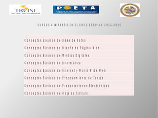 C U R S O S A IM P A R T IR E N E L C IC L O E S C O L A R 2 0 1 4 - 2 0 1 5
C o n c e p t o s B á s ic o s d e B a s e d e d a t o s
C o n c e p t o s B á s ic o s d e D is e ñ o d e P á g in a W e b
C o n c e p t o s B á s ic o s d e M e d io s D ig it a le s
C o n c e p t o s B á s ic o s d e In f o r m á t ic a
C o n c e p t o s B á s ic o s d e In t e r n e t y W o r ld W id e W e b
C o n c e p t o s B á s ic o s d e P r o c e s a m ie n t o d e T e x t o s
C o n c e p t o s B á s ic o s d e P r e s e n t a c io n e s E le c t r ó n ic a s
C o n c e p t o s B á s ic o s d e H o ja d e C á lc u lo
 
