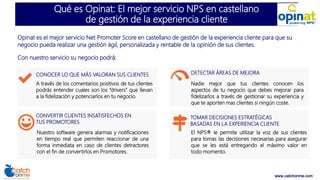 www.catchonme.com
Qué es Opinat: El mejor servicio NPS en castellano
de gestión de la experiencia cliente
Opinat es el mejor servicio Net Promoter Score en castellano de gestión de la experiencia cliente para que su
negocio pueda realizar una gestión ágil, personalizada y rentable de la opinión de sus clientes.
Con nuestro servicio su negocio podrá:
CONOCER LO QUE MÁS VALORAN SUS CLIENTES
A través de los comentarios positivos de tus clientes
podrás entender cuales son los “drivers” que llevan
a la fidelización y potenciarlos en tu negocio.
CONVERTIR CLIENTES INSATISFECHOS EN
TUS PROMOTORES
Nuestro software genera alarmas y notificaciones
en tiempo real que permiten reaccionar de una
forma inmediata en caso de clientes detractores
con el fin de convertirlos en Promotores.
DETECTAR ÁREAS DE MEJORA
Nadie mejor que tus clientes conocen los
aspectos de tu negocio que debes mejorar para
fidelizarlos a través de gestionar su experiencia y
que te aporten mas clientes si ningún coste.
TOMAR DECISIONES ESTRATÉGICAS
BASADAS EN LA EXPERIENCIA CLIENTE
El NPS® le permite utilizar la voz de sus clientes
para tomas las decisiones necesarias para asegurar
que se les está entregando el máximo valor en
todo momento.
 