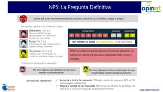 www.catchonme.com
NPS: La Pregunta Definitiva
¿Hasta qué punto recomendaría nuestros productos y servicios a sus familiares, colegas o amigos?
Nos ayuda a clasificar a los clientes en 3 tipos:
Detractores: De 0 a 6
Clientes insatisfechos que
desaconsejarán sus productos o
servicios. En claro riesgo
Pasivos: De 7 a 8
Clientes que no dirán nada positivo o
negativo. Riesgo moderado
Promotores: De 9 a 10
Clientes que recomendarán sus
productos y servicios. Riesgo muy bajo
¿Por qué sólo 2 preguntas?  Aumenta el índice de respuesta (30% ratio medio de respuesta NPS vs 3%
resto estudios satisfacción)
 Mejora la calidad de las respuestas (disminuye los efectos de la “fatiga” de
respuesta e incluso el riesgo de abandono del mismo)
Por favor díganos que debiéramos hacer para
merecer su recomendación
Por favor indique el motivo o motivos por los que
recomendaría nuestros productos/servicios
Y conocer los motivos de su valoración:
El NPS es la diferencia porcentual entre promotores y detractores. Un
solo número, fácil de manejar, que su organización debe conocer y
compartir.
 