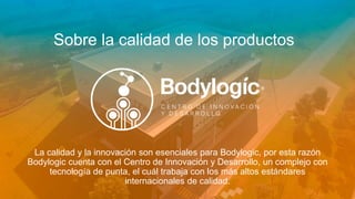 Sobre la calidad de los productos
La calidad y la innovación son esenciales para Bodylogic, por esta razón
Bodylogic cuenta con el Centro de Innovación y Desarrollo, un complejo con
tecnología de punta, el cuál trabaja con los más altos estándares
internacionales de calidad.
 
