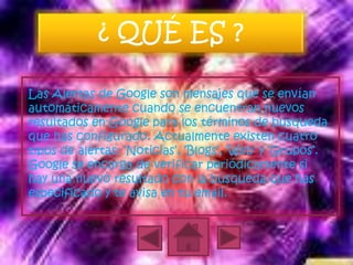 ¿ QUÉ ES ?

Las Alertas de Google son mensajes que se envían
automáticamente cuando se encuentran nuevos
resultados en Google para los términos de búsqueda
que has configurado. Actualmente existen cuatro
tipos de alertas: ‘Noticias’, ‘Blogs’, ‘Web’ y ‘Grupos’.
Google se encarga de verificar periódicamente si
hay una nuevo resultado con la búsqueda que has
especificado y te avisa en tu email.
 