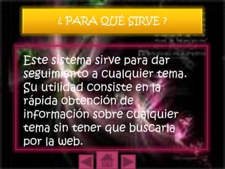 ¿ PARA QUÉ SIRVE ?


Este sistema sirve para dar
seguimiento a cualquier tema.
Su utilidad consiste en la
rápida obtención de
información sobre cualquier
tema sin tener que buscarla
por la web.
 