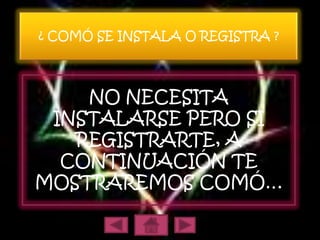 ¿ COMÓ SE INSTALA O REGISTRA ?




    NO NECESITA
 INSTALARSE PERO SI
   REGISTRARTE, A
  CONTINUACIÓN TE
MOSTRAREMOS COMÓ…
 