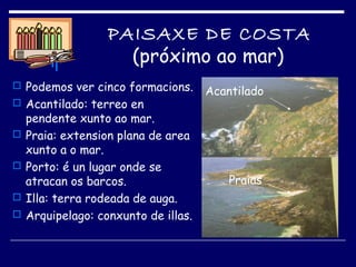 PAISAXE DE COSTA
(próximo ao mar)
 Podemos ver cinco formacions.
 Acantilado: terreo en
pendente xunto ao mar.
 Praia: extension plana de area
xunto a o mar.
 Porto: é un lugar onde se
atracan os barcos.
 Illa: terra rodeada de auga.
 Arquipelago: conxunto de illas.
Praias
Acantilado
 