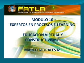MÓDULO 10
EXPERTOS EN PROCESOS E-LEARNING
EDUCACIÓN VIRTUAL Y
CONSTRUCTIVISMO
MARCO MORALES M
 