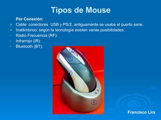 Tipos de Mouse Por Conexión: Cable: conectores  USB y PS/2, antiguamente se usaba el puerto serie. Inalámbrico: según la tecnología existen varias posibilidades: Radio Frecuencia (RF): Infrarrojo (IR):  Bluetooth (BT):  Francisco Lira 