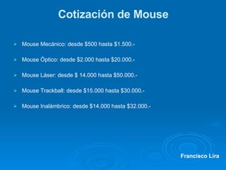 Cotización de Mouse Mouse Mecánico: desde $500 hasta $1.500.- Mouse Óptico: desde $2.000 hasta $20.000.- Mouse Láser: desde $ 14.000 hasta $50.000.- Mouse Trackball: desde $15.000 hasta $30.000.- Mouse Inalámbrico: desde $14.000 hasta $32.000.- Francisco Lira 