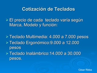 Cotización de Teclados El precio de cada  teclado varía según Marca, Modelo y función: Teclado Multimedia: 4.000 a 7.000 pesos Teclado Ergonómico:9.000 a 12.000 pesos Teclado Inalámbrico:14.000 a 30.000 pesos.  César Ribba 