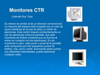 Monitores CTR Su interior es similar al de un televisor convencional. La mayoría del espacio está ocupado por un tubo de rayos catódicos en el que se sitúa un cañón de electrones. Este cañón dispara constantemente un haz de electrones contra la pantalla, que está recubierta de fósforo (material que se ilumina al entrar en contacto con los electrones). En los monitores a color, cada punto o píxel de la pantalla está compuesto por tres pequeños puntos de fósforo: rojo, azul y verde. Iluminando estos puntos con diferentes intensidades, puede obtenerse cualquier color.  Cathode Ray Tube   
