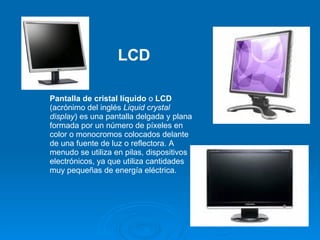 Pantalla de cristal líquido  o  LCD  (acrónimo del inglés  Liquid crystal display ) es una pantalla delgada y plana formada por un número de píxeles en color o monocromos colocados delante de una fuente de luz o reflectora. A menudo se utiliza en pilas, dispositivos electrónicos, ya que utiliza cantidades muy pequeñas de energía eléctrica.  LCD 