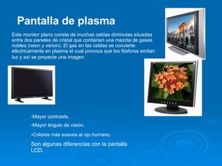 Este monitor plano consta de muchas celdas diminutas situadas entre dos paneles de cristal que contienen una mezcla de gases nobles (neon y xenon). El gas en las celdas se convierte eléctricamente en plasma el cual provoca que los fósforos emitan luz y así se proyecte una imagen.   Pantalla de plasma -Mayor contraste.  -Mayor ángulo de visión. -Colores más suaves al ojo humano.   Son algunas diferencias con la pantalla LCD. 