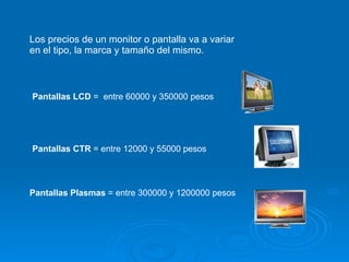 Los precios de un monitor o pantalla va a variar en el tipo, la marca y tamaño del mismo. Pantallas   LCD  =  entre 60000 y 350000 pesos Pantallas CTR  = entre 12000 y 55000 pesos Pantallas Plasmas  = entre 300000 y 1200000 pesos 