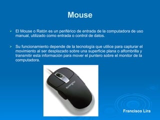 Mouse El Mouse o Ratón es un periférico de entrada de la computadora de uso manual, utilizado como entrada o control de datos. Su funcionamiento depende de la tecnología que utilice para capturar el movimiento al ser desplazado sobre una superficie plana o alfombrilla y transmitir esta información para mover el puntero sobre el monitor de la computadora. Francisco Lira 