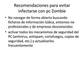 Recomendaciones para evitar infectarse con pc Zombie No navegar de forma abierta buscando ficheros de información lúdica, entornos no profesionales y de empresas desconocidas  activar todos los mecanismos de seguridad del PC (antivirus, antispam, cortafuegos, copias de seguridad, etc.) y actualizarlos frecuentemente  