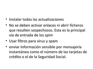 Instalar todas las actualizaciones  No se deben activar enlaces ni abrir ficheros que resulten sospechosos. Esta es la principal vía de entrada de los spim  Usar filtros para virus y spam  enviar información sensible por mensajería instantánea como el número de las tarjetas de crédito o el de la Seguridad Social.  